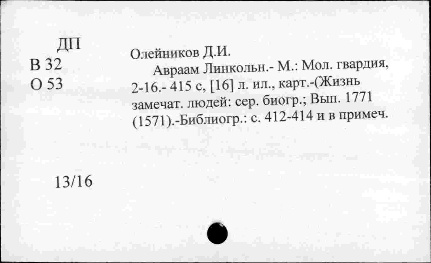 ﻿ДП
В 32 0 53
Олейников Д.И.
Авраам Линкольн.- М.: Мол. гвардия, 2-16.- 415 с, [16] л. ил., карт.-(Жизнь замечал, людей: сер. биогр.; Вып. 1771 (1571).-Библиогр.: с. 412-414 и в примеч.
13/16